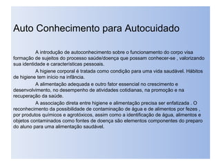 Auto Conhecimento para Autocuidado
A introdução de autoconhecimento sobre o funcionamento do corpo visa
formação de sujeitos do processo saúde/doença que possam conhecer-se , valorizando
sua identidade e características pessoais.
A higiene corporal é tratada como condição para uma vida saudável. Hábitos
de higiene tem início na infância.
A alimentação adequada e outro fator essencial no crescimento e
desenvolvimento, no desempenho de atividades cotidianas, na promoção e na
recuperação da saúde.
A associação direta entre higiene e alimentação precisa ser enfatizada . O
reconhecimento da possibilidade de contaminação de água e de alimentos por fezes ,
por produtos químicos e agrotóxicos, assim como a identificação de água, alimentos e
objetos contaminados como fontes de doença são elementos componentes do preparo
do aluno para uma alimentação saudável.
 