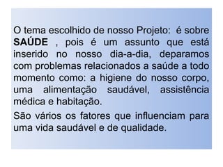 O tema escolhido de nosso Projeto: é sobre
SAÚDE , pois é um assunto que está
inserido no nosso dia-a-dia, deparamos
com problemas relacionados a saúde a todo
momento como: a higiene do nosso corpo,
uma alimentação saudável, assistência
médica e habitação.
São vários os fatores que influenciam para
uma vida saudável e de qualidade.
 