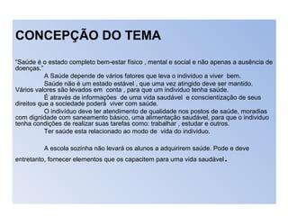 CONCEPÇÃO DO TEMA
“Saúde é o estado completo bem-estar físico , mental e social e não apenas a ausência de
doenças.”
A Saúde depende de vários fatores que leva o individuo a viver bem.
Saúde não é um estado estável , que uma vez atingido deve ser mantido.
Vários valores são levados em conta , para que um individuo tenha saúde.
É através de informações de uma vida saudável e conscientização de seus
direitos que a sociedade poderá viver com saúde.
O indivíduo deve ter atendimento de qualidade nos postos de saúde, moradias
com dignidade com saneamento básico, uma alimentação saudável, para que o individuo
tenha condições de realizar suas tarefas como: trabalhar , estudar e outros.
Ter saúde esta relacionado ao modo de vida do individuo.
A escola sozinha não levará os alunos a adquirirem saúde. Pode e deve
entretanto, fornecer elementos que os capacitem para uma vida saudável.
 
