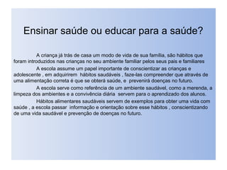 Ensinar saúde ou educar para a saúde?
A criança já trás de casa um modo de vida de sua família, são hábitos que
foram introduzidos nas crianças no seu ambiente familiar pelos seus pais e familiares
A escola assume um papel importante de conscientizar as crianças e
adolescente , em adquirirem hábitos saudáveis , faze-las compreender que através de
uma alimentação correta é que se obterá saúde, e prevenirá doenças no futuro.
A escola serve como referência de um ambiente saudável, como a merenda, a
limpeza dos ambientes e a convivência diária servem para o aprendizado dos alunos.
Hábitos alimentares saudáveis servem de exemplos para obter uma vida com
saúde , a escola passar informação e orientação sobre esse hábitos , conscientizando
de uma vida saudável e prevenção de doenças no futuro.
 