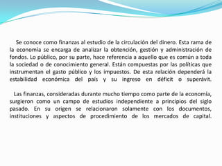 Se conoce como finanzas al estudio de la circulación del dinero. Esta rama de
la economía se encarga de analizar la obtención, gestión y administración de
fondos. Lo público, por su parte, hace referencia a aquello que es común a toda
la sociedad o de conocimiento general. Están compuestas por las políticas que
instrumentan el gasto público y los impuestos. De esta relación dependerá la
estabilidad económica del país y su ingreso en déficit o superávit.
Las finanzas, consideradas durante mucho tiempo como parte de la economía,
surgieron como un campo de estudios independiente a principios del siglo
pasado. En su origen se relacionaron solamente con los documentos,
instituciones y aspectos de procedimiento de los mercados de capital.
 