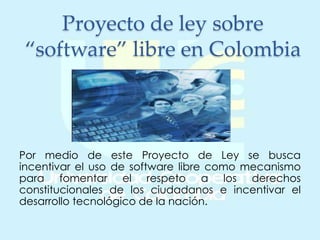 Proyecto de ley sobre
“software” libre en Colombia
Por medio de este Proyecto de Ley se busca
incentivar el uso de software libre como mecanismo
para fomentar el respeto a los derechos
constitucionales de los ciudadanos e incentivar el
desarrollo tecnológico de la nación.
 