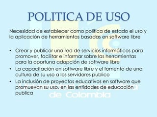 POLITICA DE USO
Necesidad de establecer como política de estado el uso y
la aplicación de herramientas basadas en software libre
• Crear y publicar una red de servicios informáticos para
promover, facilitar e informar sobre las herramientas
para la oportuna adopción de software libre
• La capacitación en software libre y el fomento de una
cultura de su uso a los servidores publico
• La inclusión de proyectos educativos en software que
promuevan su uso, en las entidades de educación
publica
 