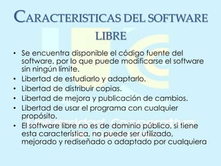 CARACTERISTICAS DEL SOFTWARE
LIBRE
• Se encuentra disponible el código fuente del
software, por lo que puede modificarse el software
sin ningún límite.
• Libertad de estudiarlo y adaptarlo.
• Libertad de distribuir copias.
• Libertad de mejora y publicación de cambios.
• Libertad de usar el programa con cualquier
propósito.
• El software libre no es de dominio público, si tiene
esta característica, no puede ser utilizado,
mejorado y rediseñado o adaptado por cualquiera
 