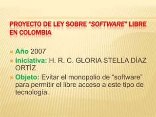 PROYECTO DE LEY SOBRE “SOFTWARE” LIBRE
EN COLOMBIA
 Año 2007
 Iniciativa: H. R. C. GLORIA STELLA DÍAZ
ORTÍZ
 Objeto: Evitar el monopolio de “software”
para permitir el libre acceso a este tipo de
tecnología.
 