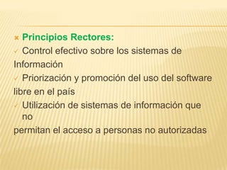  Principios Rectores:
 Control efectivo sobre los sistemas de
Información
 Priorización y promoción del uso del software
libre en el país
 Utilización de sistemas de información que
no
permitan el acceso a personas no autorizadas
 