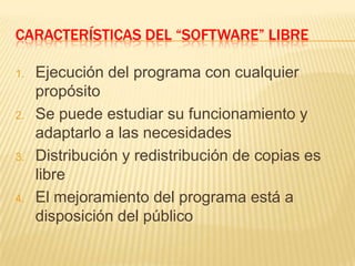 CARACTERÍSTICAS DEL “SOFTWARE” LIBRE
1. Ejecución del programa con cualquier
propósito
2. Se puede estudiar su funcionamiento y
adaptarlo a las necesidades
3. Distribución y redistribución de copias es
libre
4. El mejoramiento del programa está a
disposición del público
 