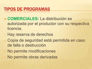 TIPOS DE PROGRAMAS
 COMERCIALES: La distribución es
autorizada por el productor con su respectiva
licencia.
 Hay reserva de derechos
 Copia de seguridad está permitida en caso
de falla o destrucción
 No permite modificaciones
 No permite obras derivadas
 