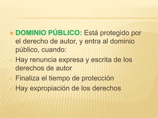  DOMINIO PÚBLICO: Está protegido por
el derecho de autor, y entra al dominio
público, cuando:
 Hay renuncia expresa y escrita de los
derechos de autor
 Finaliza el tiempo de protección
 Hay expropiación de los derechos
 