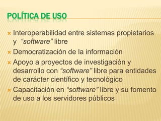 POLÍTICA DE USO
 Interoperabilidad entre sistemas propietarios
y “software” libre
 Democratización de la información
 Apoyo a proyectos de investigación y
desarrollo con “software” libre para entidades
de carácter científico y tecnológico
 Capacitación en “software” libre y su fomento
de uso a los servidores públicos
 