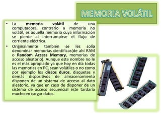 • La
memoria
volátil
de
una
computadora, contrario a memoria no
volátil, es aquella memoria cuya información
se pierde al interrumpirse el flujo de
corriente eléctrica.
• Originalmente también se les solía
denominar memorias cientificas(de ahí RAM
o Random Access Memory, memorias de
acceso aleatorio). Aunque este nombre no le
es el más apropiado ya que hoy en día todas
las memorias en PC, sean volátiles o no como
por ejemplo los discos duros, disquetes y
demás dispositivos de almacenamiento
disponen de un sistema de acceso al dato
aleatorio, ya que en caso de disponer de un
sistema de acceso secuencial éste tardaría
mucho en cargar datos.

 