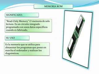 MEMORIA ROM
SIGNIFICADO:

“Read-Only Memory” O memoria de solo
lectura. Es un circuito integrado
programado con unos datos específicos
cuando es fabricado.
SU USO
Es la memoria que se utiliza para
almacenar los programas que poner en
marcha el ordenador y realizan los
diagnósticos.

 