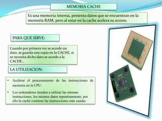 MEMORIA CACHE
Es una memoria interna, presenta datos que se encuentran en la
memoria RAM, pero al estar en la cache acelera su acceso.

PARA QUE SIRVE:
Cuando por primera vez se accede un
dato, se guarda una copia en la CACHE, si
se necesita dicho dato se accede a la
CACHE…

LA UTILIZACION:
•

Acelerar el procesamiento de las instrucciones de
memoria en la CPU.

•

Los ordenadores tienden a utilizar las mismas
instrucciones, los mismos datos repentinamente, por
ello la caché contiene las instrucciones más usadas

 