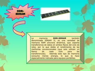 La
memoria
DDR-SDRAM
también
denominada SDRAM II, es una variedad de
memoria RAM síncrona dinámica, que soporta
transferencia de datos en ambos flacos del ciclo de
reloj, por lo que dobla el rendimiento de las
memorias convencionales (que solo utilizan un
flanco
de
cada
ciclo
para
las
transferencias).
Además este tipo de memoria
consume menos energía, lo que la hace
especialmente indicada para equipos portátiles.

 