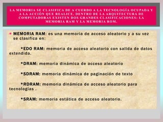 L A M E M O R I A S E C L A S I F I C A D E A C U E R D O A L A T E C N O L O G Í A O C U PA D A Y
A LA ACCIÓN QUE REALICE. DENTRO DE LA ARQUITECTURA DE
C O M P U TA D O R A S E X I S T E N D O S G R A N D E S C L A S I F I C A C I O N E S : L A
MEMORIA RAM Y LA MEMORIA ROM.

 MEMORIA RAM: es una memoria de acceso aleatorio y a su vez
se clasifica en:
*EDO RAM: memoria de acceso aleatorio con salida de datos
extendida.
*DRAM: memoria dinámica de acceso aleatorio
*SDRAM: memoria dinámica de paginación de texto
*RDRAM: memoria dinámica de acceso aleatorio para
tecnologías .
*SRAM: memoria estática de acceso aleatorio.

 