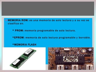  MEMORIA ROM: es una memoria de solo lectura y a su vez se
clasifica en:
* PROM: memoria programable de solo lectura.
*EPROM: memoria de solo lectura programable y borrable.
*MEMORIA FLASH

 