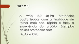 WEB 2.0
A web 2.0 utiliza protocolos
padronizados com a finalidade de
tornar mais rica, rápida e fácil, a
experiência do usuário. Exemplos
desses protocolos são:
AJAX e XML
 