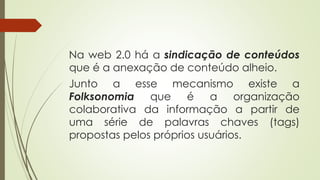 Na web 2.0 há a sindicação de conteúdos
que é a anexação de conteúdo alheio.
Junto a esse mecanismo existe a
Folksonomia que é a organização
colaborativa da informação a partir de
uma série de palavras chaves (tags)
propostas pelos próprios usuários.
 