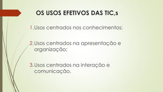 OS USOS EFETIVOS DAS TIC,s
1.Usos centrados nos conhecimentos;
2.Usos centrados na apresentação e
organização;
3.Usos centrados na interação e
comunicação.
 