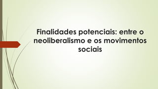 Finalidades potenciais: entre o
neoliberalismo e os movimentos
sociais
 