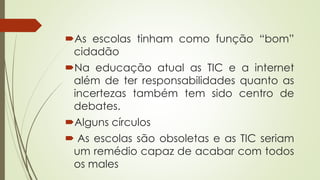 As escolas tinham como função “bom”
cidadão
Na educação atual as TIC e a internet
além de ter responsabilidades quanto as
incertezas também tem sido centro de
debates.
Alguns círculos
 As escolas são obsoletas e as TIC seriam
um remédio capaz de acabar com todos
os males
 