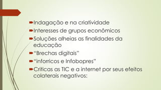 Indagação e na criatividade
Interesses de grupos econômicos
Soluções alheias as finalidades da
educação
“Brechas digitais”
“inforricos e Infobopres”
Criticas as TIC e a internet por seus efeitos
colaterais negativos:
 
