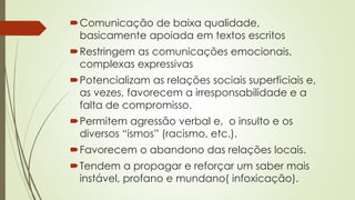 Comunicação de baixa qualidade,
basicamente apoiada em textos escritos
Restringem as comunicações emocionais,
complexas expressivas
Potencializam as relações sociais superficiais e,
as vezes, favorecem a irresponsabilidade e a
falta de compromisso.
Permitem agressão verbal e, o insulto e os
diversos “ismos” (racismo, etc.).
Favorecem o abandono das relações locais.
Tendem a propagar e reforçar um saber mais
instável, profano e mundano( infoxicação).
 