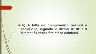  b) A falta de compromisso pessoal e
social que, segundo se afirma, as TIC e a
internet às vezes têm efeito colateral.
 
