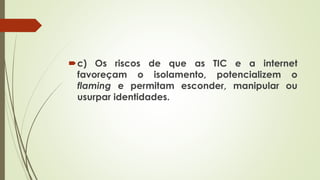 c) Os riscos de que as TIC e a internet
favoreçam o isolamento, potencializem o
flaming e permitam esconder, manipular ou
usurpar identidades.
 