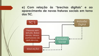 e) Com relação às “brechas digitais” e ao
aparecimento de novas fraturas sociais em torno
das TIC.
TIC’S
Pessoas sem
estudo, Baixa
renda, idosos,
portadores de
deficiências..
EDUCAÇÃO
Inclusão
Digital
Inclusão
Social
 