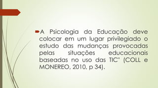 A Psicologia da Educação deve
colocar em um lugar privilegiado o
estudo das mudanças provocadas
pelas situações educacionais
baseadas no uso das TIC" (COLL e
MONEREO, 2010, p 34).
 