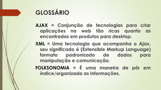GLOSSÁRIO
AJAX = Conjunção de tecnologias para criar
aplicações na web tão ricas quanto as
encontradas em produtos para desktop.
XML = Uma tecnologia que acompanha o Ajax,
seu significado é (Extensible Markup Language)
formato padronizado de dados para
manipulação e comunicação.
FOLKSONOMIA = É uma maneira de pôr em
índice/organizada as informações.
 