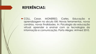 REFERÊNCIAS:
 COLL. Cesar. MONEREO. Carles. Educação e
aprendizagem no século XXI: Novas ferramentas, novos
cenários, novas finalidades. In: Psicologia da educação
virtual: aprender a ensinar com as tecnologias da
informação e comunicação. Porto Alegre: Artmed 2010.
 