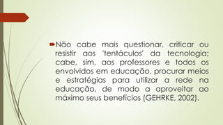 Não cabe mais questionar, criticar ou
resistir aos 'tentáculos' da tecnologia;
cabe, sim, aos professores e todos os
envolvidos em educação, procurar meios
e estratégias para utilizar a rede na
educação, de modo a aproveitar ao
máximo seus benefícios (GEHRKE, 2002).
 