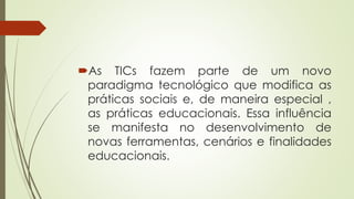 As TICs fazem parte de um novo
paradigma tecnológico que modifica as
práticas sociais e, de maneira especial ,
as práticas educacionais. Essa influência
se manifesta no desenvolvimento de
novas ferramentas, cenários e finalidades
educacionais.
 