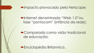 Impacto provocado pela Netscape;
Internet denominada “Web 1.0”ou
fase “pontocom” (infância da rede);
Comparada como visão tradicional
de educação;
Enciclopédia Britannica.
 