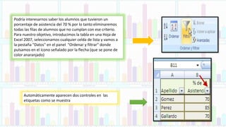 Podría interesarnos saber los alumnos que tuvieron un
porcentaje de asistencia del 70 % por lo tanto eliminaremos
todas las filas de alumnos que no cumplan con ese criterio.
Para nuestro objetivo, introducimos la tabla en una Hoja de
Excel 2007, seleccionamos cualquier celda de lista y vamos a
la pestaña "Datos" en el panel "Ordenar y filtrar" donde
pulsamos en el ícono señalado por la flecha (que se pone de
color anaranjado)
Automáticamente aparecen dos controles en las
etiquetas como se muestra
 