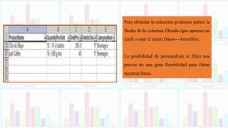 Para eliminar la selección podemos pulsar la
flecha de la columna filtrada (que aparece en
azul) o usar el menú Datos—Autofiltro.
La posibilidad de personalizar el filtro nos
provee de una gran flexibilidad para filtrar
nuestras listas.
 