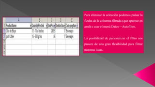 Para eliminar la selección podemos pulsar la
flecha de la columna filtrada (que aparece en
azul) o usar el menú Datos—Autofiltro.
La posibilidad de personalizar el filtro nos
provee de una gran flexibilidad para filtrar
nuestras listas.
 