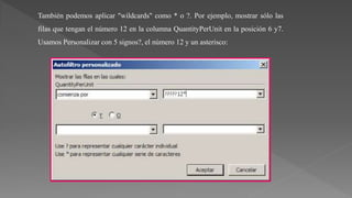 También podemos aplicar "wildcards" como * o ?. Por ejemplo, mostrar sólo las
filas que tengan el número 12 en la columna QuantityPerUnit en la posición 6 y7.
Usamos Personalizar con 5 signos?, el número 12 y un asterisco:
 