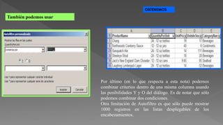 También podemos usar
OBTENEMOS
Por último (en lo que respecta a esta nota) podemos
combinar criterios dentro de una misma columna usando
las posibilidades Y y O del diálogo. Es de notar que sólo
podemos combinar dos condiciones.
Otra limitación de Autofiltro es que sólo puede mostrar
1000 registros en las listas desplegables de los
encabezamientos.
 