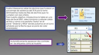 Podría interesarnos saber los alumnos que tuvieron un
porcentaje de asistencia del 70 % por lo tanto
eliminaremos todas las filas de alumnos que no
cumplan con ese criterio.
Para nuestro objetivo, introducimos la tabla en una
Hoja de Excel 2007, seleccionamos cualquier celda
de lista y vamos a la pestaña "Datos" en el
panel "Ordenar y filtrar" donde pulsamos en el ícono
señalado por la flecha (que se pone de color
anaranjado)
Automáticamente aparecen dos controles
en las etiquetas como se muestra
 