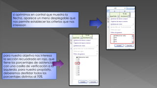 si oprimimos en control que muestra la
flecha, aparece un menú desplegable que
nos permite establecer los criterios que nos
interesan
para nuestro objetivo nos interesa
la sección recuadrada en rojo, que
tiene los porcentajes de asistencia
con una casilla de verificación a la
izquierda, para nuestro propósito,
deberemos destildar todos los
porcentajes distintos al 70%
 