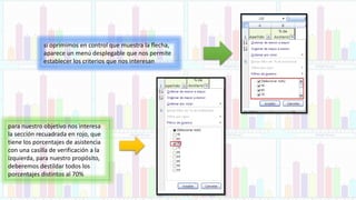 si oprimimos en control que muestra la flecha,
aparece un menú desplegable que nos permite
establecer los criterios que nos interesan
para nuestro objetivo nos interesa
la sección recuadrada en rojo, que
tiene los porcentajes de asistencia
con una casilla de verificación a la
izquierda, para nuestro propósito,
deberemos destildar todos los
porcentajes distintos al 70%
 