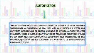 AUTOFILTROS
PERMITE SEPARAR LOS DISTINTOS ELEMENTOS DE UNA LISTA DE MANERA
TOTALMENTE AUTOMÁTICA, O SEA, SIN MÁS QUE INDICAR A EXCEL LOS
CRITERIOS OPORTUNOS DE FILTRO. CUANDO SE UTILIZA AUTOFILTRO CON
UNA LISTA, EXCEL OCULTA DE LA VISTA TODOS AQUELLOS REGISTROS (FILAS)
DE ESA LISTA QUE NO CUMPLAN LA CONDICIÓN QUE DESEEMOS. DE ESA
MANERA, QUEDARÁ VISIBLE SOLAMENTE EL CONJUNTO DE REGISTROS QUE
HAYAMOS ELEGIDO.
 