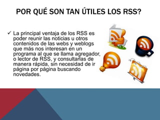 POR QUÉ SON TAN ÚTILES LOS RSS?
 La principal ventaja de los RSS es
poder reunir las noticias u otros
contenidos de las w...