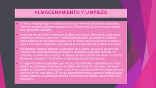 ALMACENAMIENTO Y LIMPIEZA
 El mejor empaque para el disco es en el que viene el disco al ser adquirido.
También pueden utilizarse portadiscos o álbumes de discos (siempre cuando
sean de buena calidad).
 Nunca ha de escribirse o pintarse el disco por su cara de lectura, para evitar
errores de lectura o escritura. Pueden identificarse los discos en la parte
especializada (en las instrucciones o en el disco) con un marcador especial y
nunca con lápiz o bolígrafo, para evitar la provocación de grietas en el disco.
 No deberían pegarse papeles o adhesivos en el disco, salvo que se trate de
sistemas de etiquetado específicamente diseñados para este soporte. Un
adhesivo no simétrico respecto al centro del disco podría desplazar su centro
de masas y producir vibraciones no deseadas durante su lectura.
 En algunos casos es probable que un disco muy dañado o agrietado se rompa
dentro de la unidad de lectura o escritura del disco. En ese caso, conviene
apagar el dispositivo o el equipo y contactar con alguna persona especializada,
para así evitar más daños. Si no hay disponible ninguna persona especializada
puede retirarse la unidad de lectura o escritura del equipo, hasta tener otra
disponible.
 