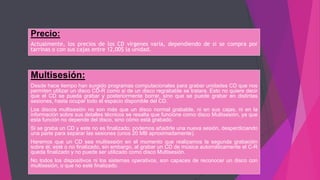 Precio:
Actualmente, los precios de los CD vírgenes varía, dependiendo de si se compra por
tarrinas o con sus cajas entre 12,00$ la unidad.
Multisesión:
Desde hace tiempo han surgido programas computacionales para grabar unidades CD que nos
permiten utilizar un disco CD-R como si de un disco regrabable se tratara. Esto no quiere decir
que el CD se pueda grabar y posteriormente borrar, sino que se puede grabar en distintas
sesiones, hasta ocupar todo el espacio disponible del CD.
Los discos multisesión no son más que un disco normal grabable, ni en sus cajas, ni en la
información sobre sus detalles técnicos se resalta que funcione como disco Multisesión, ya que
esta función no depende del disco, sino cómo está grabado.
Si se graba un CD y este no es finalizado, podemos añadirle una nueva sesión, desperdiciando
una parte para separar las sesiones (unos 20 MB aproximadamente).
Haremos que un CD sea multisesión en el momento que realizamos la segunda grabación
sobre él, esté o no finalizado, sin embargo, al grabar un CD de música automáticamente el C-R
queda finalizado y no puede ser utilizado como disco Multisesión.
No todos los dispositivos ni los sistemas operativos, son capaces de reconocer un disco con
multisesión, o que no esté finalizado.
 