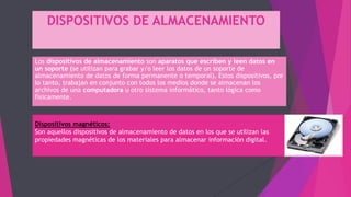 DISPOSITIVOS DE ALMACENAMIENTO
Los dispositivos de almacenamiento son aparatos que escriben y leen datos en
un soporte (se utilizan para grabar y/o leer los datos de un soporte de
almacenamiento de datos de forma permanente o temporal). Estos dispositivos, por
lo tanto, trabajan en conjunto con todos los medios donde se almacenan los
archivos de una computadora u otro sistema informático, tanto lógica como
físicamente.
Dispositivos magnéticos:
Son aquellos dispositivos de almacenamiento de datos en los que se utilizan las
propiedades magnéticas de los materiales para almacenar información digital.
 