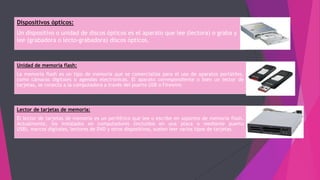 Dispositivos ópticos:
Un dispositivo o unidad de discos ópticos es el aparato que lee (lectora) o graba y
lee (grabadora o lecto-grabadora) discos ópticos.
Unidad de memoria flash:
La memoria flash es un tipo de memoria que se comercializa para el uso de aparatos portátiles,
como cámaras digitales o agendas electrónicas. El aparato correspondiente o bien un lector de
tarjetas, se conecta a la computadora a través del puerto USB o Firewire.
Lector de tarjetas de memoria:
El lector de tarjetas de memoria es un periférico que lee o escribe en soportes de memoria flash.
Actualmente, los instalados en computadores (incluidos en una placa o mediante puerto
USB), marcos digitales, lectores de DVD y otros dispositivos, suelen leer varios tipos de tarjetas.
 